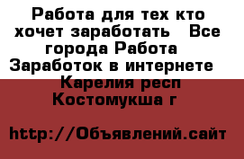 Работа для тех кто хочет заработать - Все города Работа » Заработок в интернете   . Карелия респ.,Костомукша г.